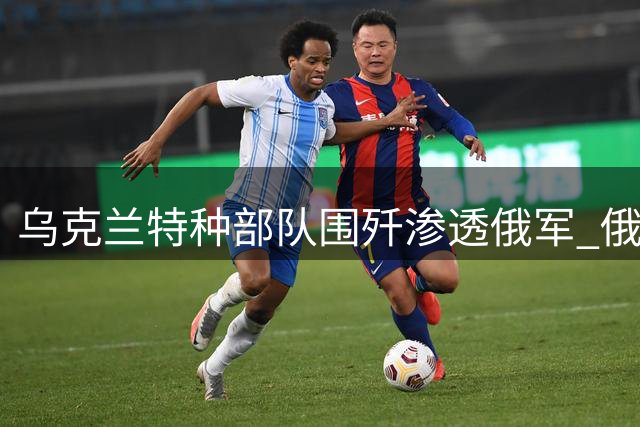 乌克兰特种部队围歼渗透俄军 俄方散布乌军将领阵亡假消息