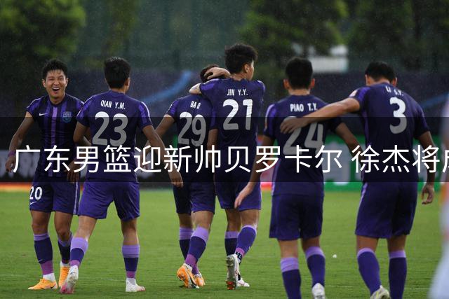 广东男篮迎新帅贝罗卡尔 徐杰将成战术核心 年轻中锋面临考验