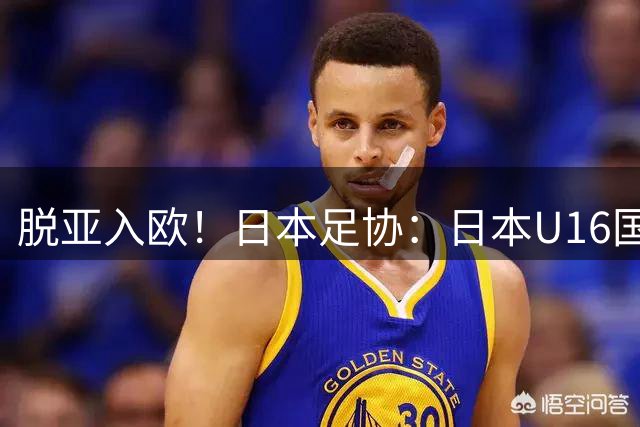 脱亚入欧！日本足协：日本U16国足将出战U17欧洲杯预选赛