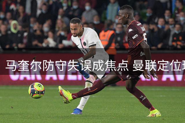 马奎尔防守失误成焦点 曼联定位球防守现乌龙场面